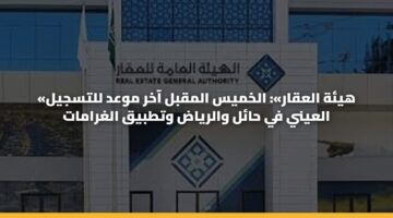 «هيئة العقار»: الخميس المقبل آخر موعد للتسجيل العيني في حائل والرياض وتطبيق الغرامات