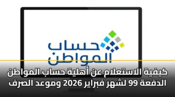 كيفية الاستعلام عن أهلية حساب المواطن الدفعة 99 لشهر فبراير 2026 وموعد الصرف